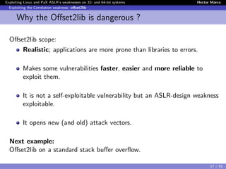 Exploiting Linux and PaX ASLR’s weaknesses on 32- and 64-bit systems Hector Marco
Exploiting the Correlation weakness: oﬀset2lib
Why the Oﬀset2lib is dangerous ?
Oﬀset2lib scope:
Realistic; applications are more prone than libraries to errors.
Makes some vulnerabilities faster, easier and more reliable to
exploit them.
It is not a self-exploitable vulnerability but an ASLR-design weakness
exploitable.
It opens new (and old) attack vectors.
Next example:
Oﬀset2lib on a standard stack buﬀer overﬂow.
17 / 42
 