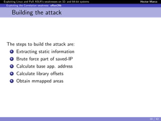 Exploiting Linux and PaX ASLR’s weaknesses on 32- and 64-bit systems Hector Marco
Exploiting the Correlation weakness: oﬀset2lib
Building the attack
The steps to build the attack are:
1 Extracting static information
2 Brute force part of saved-IP
3 Calculate base app. address
4 Calculate library oﬀsets
5 Obtain mmapped areas
18 / 42
 