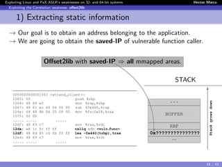 Exploiting Linux and PaX ASLR’s weaknesses on 32- and 64-bit systems Hector Marco
Exploiting the Correlation weakness: oﬀset2lib
1) Extracting static information
→ Our goal is to obtain an address belonging to the application.
→ We are going to obtain the saved-IP of vulnerable function caller.
Oﬀset2lib with saved-IP ⇒ all mmapped areas.
STACK
0000000000001063 <attend_client>:
1063: 55 push %rbp
1064: 48 89 e5 mov %rsp,%rbp
1067: 48 81 ec 60 04 00 00 sub $0x460,%rsp
106e: 64 48 8b 04 25 28 00 mov %fs:0x28,%rax
1075: 00 00
..... ..... .....
12d7: 48 89 c7 mov %rax,%rdi
12da: e8 1c fc ff ff callq efb <vuln func>
12df: 48 8d 85 c0 fb ff ff lea -0x440(%rbp),%rax
12e6: 48 89 c7 mov %rax,%rdi
..... ..... .....
...
BUFFER
RBP
0x???????????????
...
Stackgrowsdown
19 / 42
 