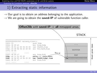 Exploiting Linux and PaX ASLR’s weaknesses on 32- and 64-bit systems Hector Marco
Exploiting the Correlation weakness: oﬀset2lib
1) Extracting static information
→ Our goal is to obtain an address belonging to the application.
→ We are going to obtain the saved-IP of vulnerable function caller.
Oﬀset2lib with saved-IP ⇒ all mmapped areas.
STACK
0000000000001063 <attend_client>:
1063: 55 push %rbp
1064: 48 89 e5 mov %rsp,%rbp
1067: 48 81 ec 60 04 00 00 sub $0x460,%rsp
106e: 64 48 8b 04 25 28 00 mov %fs:0x28,%rax
1075: 00 00
..... ..... .....
12d7: 48 89 c7 mov %rax,%rdi
12da: e8 1c fc ff ff callq efb <vuln func>
12df: 48 8d 85 c0 fb ff ff lea -0x440(%rbp),%rax
12e6: 48 89 c7 mov %rax,%rdi
..... ..... .....
...
BUFFER
RBP
0x???????????????
...
Stackgrowsdown
Next IP
19 / 42
 
