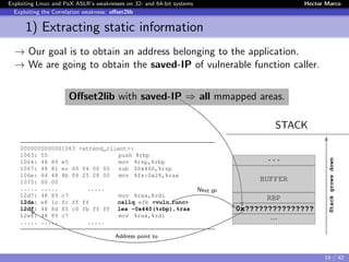 Exploiting Linux and PaX ASLR’s weaknesses on 32- and 64-bit systems Hector Marco
Exploiting the Correlation weakness: oﬀset2lib
1) Extracting static information
→ Our goal is to obtain an address belonging to the application.
→ We are going to obtain the saved-IP of vulnerable function caller.
Oﬀset2lib with saved-IP ⇒ all mmapped areas.
STACK
0000000000001063 <attend_client>:
1063: 55 push %rbp
1064: 48 89 e5 mov %rsp,%rbp
1067: 48 81 ec 60 04 00 00 sub $0x460,%rsp
106e: 64 48 8b 04 25 28 00 mov %fs:0x28,%rax
1075: 00 00
..... ..... .....
12d7: 48 89 c7 mov %rax,%rdi
12da: e8 1c fc ff ff callq efb <vuln func>
12df: 48 8d 85 c0 fb ff ff lea -0x440(%rbp),%rax
12e6: 48 89 c7 mov %rax,%rdi
..... ..... .....
...
BUFFER
RBP
0x???????????????
...
Stackgrowsdown
Next IP
Address point to
19 / 42
 