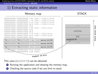 Exploiting Linux and PaX ASLR’s weaknesses on 32- and 64-bit systems Hector Marco
Exploiting the Correlation weakness: oﬀset2lib
1) Extracting static information
Memory map STACK
7fd1b414f000-7fd1b430a000 r-xp /lib/.../libc-2.19.so
7fd1b430a000-7fd1b450a000 ---p /lib/.../libc-2.19.so
7fd1b450a000-7fd1b450e000 r--p /lib/.../libc-2.19.so
7fd1b450e000-7fd1b4510000 rw-p /lib/.../libc-2.19.so
7fd1b4510000-7fd1b4515000 rw-p
7fd1b4515000-7fd1b4538000 r-xp /lib/.../ld-2.19.so
7fd1b4718000-7fd1b471b000 rw-p
7fd1b4734000-7fd1b4737000 rw-p
7fd1b4737000-7fd1b4738000 r--p /lib/.../ld-2.19.so
7fd1b4738000-7fd1b4739000 rw-p /lib/.../ld-2.19.so
7fd1b4739000-7fd1b473a000 rw-p
7fd1b473a000-7fd1b473c000 r-xp /root/server 64 PIE
7fd1b493b000-7fd1b493c000 r--p /root/server 64 PIE
7fd1b493c000-7fd1b493d000 rw-p /root/server 64 PIE
7fff981fa000-7fff9821b000 rw-p [stack]
7fff983fe000-7fff98400000 r-xp [vdso]
...
BUFFER
RBP
0x00007F??????????
...
Stackgrowsdown
Highest 24 bits
This value (0x00007F) can be obtained:
1 Running the application and showing the memory map.
2 Checking the source code if set any limit to stack.
20 / 42
 