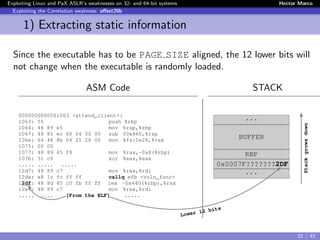 Exploiting Linux and PaX ASLR’s weaknesses on 32- and 64-bit systems Hector Marco
Exploiting the Correlation weakness: oﬀset2lib
1) Extracting static information
Since the executable has to be PAGE SIZE aligned, the 12 lower bits will
not change when the executable is randomly loaded.
ASM Code STACK
0000000000001063 <attend_client>:
1063: 55 push %rbp
1064: 48 89 e5 mov %rsp,%rbp
1067: 48 81 ec 60 04 00 00 sub $0x460,%rsp
106e: 64 48 8b 04 25 28 00 mov %fs:0x28,%rax
1075: 00 00
1077: 48 89 45 f8 mov %rax,-0x8(%rbp)
107b: 31 c0 xor %eax,%eax
..... ..... .....
12d7: 48 89 c7 mov %rax,%rdi
12da: e8 1c fc ff ff callq efb <vuln_func>
12df: 48 8d 85 c0 fb ff ff lea -0x440(%rbp),%rax
12e6: 48 89 c7 mov %rax,%rdi
..... ..... [From the ELF] .....
...
BUFFER
RBP
0x0007F???????2DF
...
Lower 12 bits
Stackgrowsdown
21 / 42
 