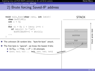 Exploiting Linux and PaX ASLR’s weaknesses on 32- and 64-bit systems Hector Marco
Exploiting the Correlation weakness: oﬀset2lib
2) Brute forcing Saved-IP address
STACKvoid vuln_func(char *str, int lstr){
char buff[48];
int i = 0;
...
for (i = 0; i < lstr; i++) {
if (str[i] != ’n’)
buff[lbuff++] = str[i];
...
}
The unknown 28 random bits: “byte-for-byte” attack.
The ﬁrst byte is “special”, we know the lowest 4 bits:
0x?216 → ??102 → 24 = 16 attempts
{0x02, 0x12, 0x22 ... 0xC2, 0xD2, 0xE2, 0xF2}
...
BUFFER
RBP
0x0007F??????C2DF
...
Stackgrowsdown
half-byte
22 / 42
 