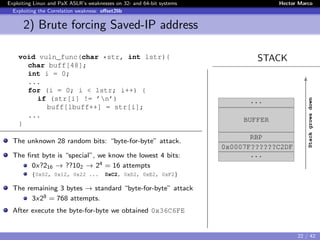 Exploiting Linux and PaX ASLR’s weaknesses on 32- and 64-bit systems Hector Marco
Exploiting the Correlation weakness: oﬀset2lib
2) Brute forcing Saved-IP address
STACKvoid vuln_func(char *str, int lstr){
char buff[48];
int i = 0;
...
for (i = 0; i < lstr; i++) {
if (str[i] != ’n’)
buff[lbuff++] = str[i];
...
}
The unknown 28 random bits: “byte-for-byte” attack.
The ﬁrst byte is “special”, we know the lowest 4 bits:
0x?216 → ??102 → 24 = 16 attempts
{0x02, 0x12, 0x22 ... 0xC2, 0xD2, 0xE2, 0xF2}
The remaining 3 bytes → standard “byte-for-byte” attack
3x28 = 768 attempts.
After execute the byte-for-byte we obtained 0x36C6FE
...
BUFFER
RBP
0x0007F??????C2DF
...
Stackgrowsdown
22 / 42
 