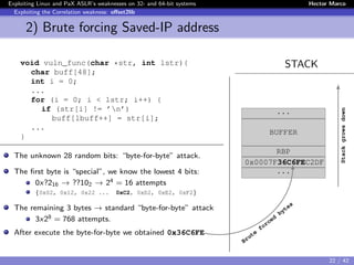 Exploiting Linux and PaX ASLR’s weaknesses on 32- and 64-bit systems Hector Marco
Exploiting the Correlation weakness: oﬀset2lib
2) Brute forcing Saved-IP address
STACKvoid vuln_func(char *str, int lstr){
char buff[48];
int i = 0;
...
for (i = 0; i < lstr; i++) {
if (str[i] != ’n’)
buff[lbuff++] = str[i];
...
}
The unknown 28 random bits: “byte-for-byte” attack.
The ﬁrst byte is “special”, we know the lowest 4 bits:
0x?216 → ??102 → 24 = 16 attempts
{0x02, 0x12, 0x22 ... 0xC2, 0xD2, 0xE2, 0xF2}
The remaining 3 bytes → standard “byte-for-byte” attack
3x28 = 768 attempts.
After execute the byte-for-byte we obtained 0x36C6FE
...
BUFFER
RBP
0x0007F36C6FEC2DF
...
Stackgrowsdown
Brute
forced
bytes
22 / 42
 