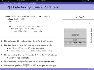 Exploiting Linux and PaX ASLR’s weaknesses on 32- and 64-bit systems Hector Marco
Exploiting the Correlation weakness: oﬀset2lib
2) Brute forcing Saved-IP address
STACKvoid vuln_func(char *str, int lstr){
char buff[48];
int i = 0;
...
for (i = 0; i < lstr; i++) {
if (str[i] != ’n’)
buff[lbuff++] = str[i];
...
}
The unknown 28 random bits: “byte-for-byte” attack.
The ﬁrst byte is “special”, we know the lowest 4 bits:
0x?216 → ??102 → 24 = 16 attempts
{0x02, 0x12, 0x22 ... 0xC2, 0xD2, 0xE2, 0xF2}
The remaining 3 bytes → standard “byte-for-byte” attack
3x28 = 768 attempts.
After execute the byte-for-byte we obtained 0x36C6FE
We need to perform 24
+3∗28
2
= 392 attempts on average.
...
BUFFER
RBP
0x0007F36C6FEC2DF
...
Stackgrowsdown
22 / 42
 