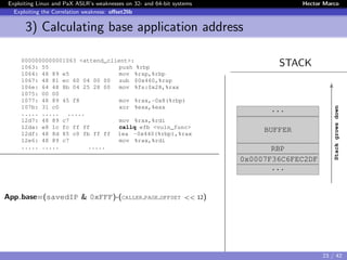 Exploiting Linux and PaX ASLR’s weaknesses on 32- and 64-bit systems Hector Marco
Exploiting the Correlation weakness: oﬀset2lib
3) Calculating base application address
STACK0000000000001063 <attend_client>:
1063: 55 push %rbp
1064: 48 89 e5 mov %rsp,%rbp
1067: 48 81 ec 60 04 00 00 sub $0x460,%rsp
106e: 64 48 8b 04 25 28 00 mov %fs:0x28,%rax
1075: 00 00
1077: 48 89 45 f8 mov %rax,-0x8(%rbp)
107b: 31 c0 xor %eax,%eax
..... ..... .....
12d7: 48 89 c7 mov %rax,%rdi
12da: e8 1c fc ff ff callq efb <vuln_func>
12df: 48 8d 85 c0 fb ff ff lea -0x440(%rbp),%rax
12e6: 48 89 c7 mov %rax,%rdi
..... ..... .....
App base=(savedIP & 0xFFF)-(CALLER PAGE OFFSET << 12)
evitar movientos entre animaciones
...
BUFFER
RBP
0x0007F36C6FEC2DF
...
Stackgrowsdown
23 / 42
 