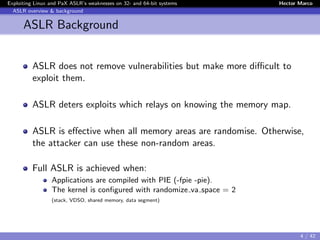 Exploiting Linux and PaX ASLR’s weaknesses on 32- and 64-bit systems Hector Marco
ASLR overview & background
ASLR Background
ASLR does not remove vulnerabilities but make more diﬃcult to
exploit them.
ASLR deters exploits which relays on knowing the memory map.
ASLR is eﬀective when all memory areas are randomise. Otherwise,
the attacker can use these non-random areas.
Full ASLR is achieved when:
Applications are compiled with PIE (-fpie -pie).
The kernel is conﬁgured with randomize va space = 2
(stack, VDSO, shared memory, data segment)
4 / 42
 
