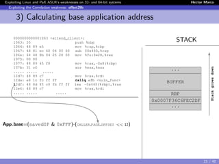 Exploiting Linux and PaX ASLR’s weaknesses on 32- and 64-bit systems Hector Marco
Exploiting the Correlation weakness: oﬀset2lib
3) Calculating base application address
STACK0000000000001063 <attend_client>:
1063: 55 push %rbp
1064: 48 89 e5 mov %rsp,%rbp
1067: 48 81 ec 60 04 00 00 sub $0x460,%rsp
106e: 64 48 8b 04 25 28 00 mov %fs:0x28,%rax
1075: 00 00
1077: 48 89 45 f8 mov %rax,-0x8(%rbp)
107b: 31 c0 xor %eax,%eax
..... ..... .....
12d7: 48 89 c7 mov %rax,%rdi
12da: e8 1c fc ff ff callq efb <vuln_func>
12df: 48 8d 85 c0 fb ff ff lea -0x440(%rbp),%rax
12e6: 48 89 c7 mov %rax,%rdi
..... ..... .....
App base=(savedIP & 0xFFF)-(CALLER PAGE OFFSET << 12)
evitar movientos entre animaciones
...
BUFFER
RBP
0x0007F36C6FEC2DF
...
Stackgrowsdown
23 / 42
 