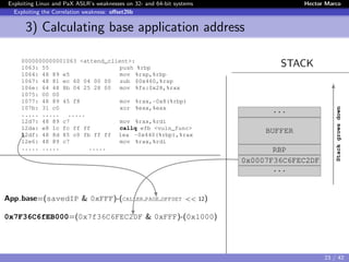 Exploiting Linux and PaX ASLR’s weaknesses on 32- and 64-bit systems Hector Marco
Exploiting the Correlation weakness: oﬀset2lib
3) Calculating base application address
STACK0000000000001063 <attend_client>:
1063: 55 push %rbp
1064: 48 89 e5 mov %rsp,%rbp
1067: 48 81 ec 60 04 00 00 sub $0x460,%rsp
106e: 64 48 8b 04 25 28 00 mov %fs:0x28,%rax
1075: 00 00
1077: 48 89 45 f8 mov %rax,-0x8(%rbp)
107b: 31 c0 xor %eax,%eax
..... ..... .....
12d7: 48 89 c7 mov %rax,%rdi
12da: e8 1c fc ff ff callq efb <vuln_func>
12df: 48 8d 85 c0 fb ff ff lea -0x440(%rbp),%rax
12e6: 48 89 c7 mov %rax,%rdi
..... ..... .....
App base=(savedIP & 0xFFF)-(CALLER PAGE OFFSET << 12)
0x7F36C6fEB000=(0x7f36C6FEC2DF & 0xFFF)-(0x1000)
...
BUFFER
RBP
0x0007F36C6FEC2DF
...
Stackgrowsdown
23 / 42
 