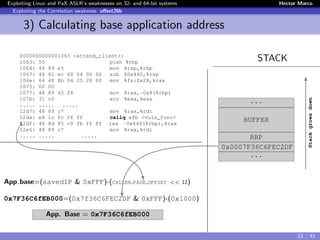 Exploiting Linux and PaX ASLR’s weaknesses on 32- and 64-bit systems Hector Marco
Exploiting the Correlation weakness: oﬀset2lib
3) Calculating base application address
STACK0000000000001063 <attend_client>:
1063: 55 push %rbp
1064: 48 89 e5 mov %rsp,%rbp
1067: 48 81 ec 60 04 00 00 sub $0x460,%rsp
106e: 64 48 8b 04 25 28 00 mov %fs:0x28,%rax
1075: 00 00
1077: 48 89 45 f8 mov %rax,-0x8(%rbp)
107b: 31 c0 xor %eax,%eax
..... ..... .....
12d7: 48 89 c7 mov %rax,%rdi
12da: e8 1c fc ff ff callq efb <vuln_func>
12df: 48 8d 85 c0 fb ff ff lea -0x440(%rbp),%rax
12e6: 48 89 c7 mov %rax,%rdi
..... ..... .....
App base=(savedIP & 0xFFF)-(CALLER PAGE OFFSET << 12)
0x7F36C6fEB000=(0x7f36C6FEC2DF & 0xFFF)-(0x1000)
App. Base = 0x7F36C6fEB000
...
BUFFER
RBP
0x0007F36C6FEC2DF
...
Stackgrowsdown
23 / 42
 