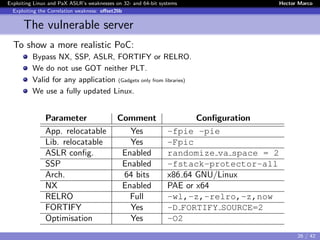 Exploiting Linux and PaX ASLR’s weaknesses on 32- and 64-bit systems Hector Marco
Exploiting the Correlation weakness: oﬀset2lib
The vulnerable server
To show a more realistic PoC:
Bypass NX, SSP, ASLR, FORTIFY or RELRO.
We do not use GOT neither PLT.
Valid for any application (Gadgets only from libraries)
We use a fully updated Linux.
Parameter Comment Conﬁguration
App. relocatable Yes -fpie -pie
Lib. relocatable Yes -Fpic
ASLR conﬁg. Enabled randomize va space = 2
SSP Enabled -fstack-protector-all
Arch. 64 bits x86 64 GNU/Linux
NX Enabled PAE or x64
RELRO Full -wl,-z,-relro,-z,now
FORTIFY Yes -D FORTIFY SOURCE=2
Optimisation Yes -O2
26 / 42
 