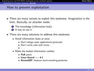 Exploiting Linux and PaX ASLR’s weaknesses on 32- and 64-bit systems Hector Marco
Exploiting the Correlation weakness: oﬀset2lib
How to prevent exploitation
There are many vectors to exploit this weakness: Imagination is the
limit. Basically, an attacker needs:
1 The knowledge (information leak).
2 A way to use it.
There are many solutions to address this weakness:
Avoid information leaks at once:
Don’t design weak applications/protocols.
Don’t write code with errors.
. . .
Make the leaked information useless:
PaX patch
Linux Kenrel >= 4.1
RenewSSP: Improve stack-smashing-protector.
28 / 42
 