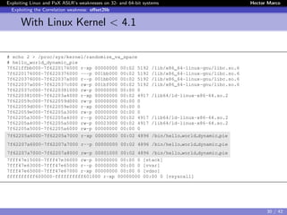 Exploiting Linux and PaX ASLR’s weaknesses on 32- and 64-bit systems Hector Marco
Exploiting the Correlation weakness: oﬀset2lib
With Linux Kernel < 4.1
# echo 2 > /proc/sys/kernel/randomize_va_space
# hello_world_dynamic_pie
7f621ffbb000-7f6220176000 r-xp 00000000 00:02 5192 /lib/x86_64-linux-gnu/libc.so.6
7f6220176000-7f6220376000 ---p 001bb000 00:02 5192 /lib/x86_64-linux-gnu/libc.so.6
7f6220376000-7f622037a000 r--p 001bb000 00:02 5192 /lib/x86_64-linux-gnu/libc.so.6
7f622037a000-7f622037c000 rw-p 001bf000 00:02 5192 /lib/x86_64-linux-gnu/libc.so.6
7f622037c000-7f6220381000 rw-p 00000000 00:00 0
7f6220381000-7f62203a4000 r-xp 00000000 00:02 4917 /lib64/ld-linux-x86-64.so.2
7f622059c000-7f622059d000 rw-p 00000000 00:00 0
7f622059d000-7f622059e000 r-xp 00000000 00:00 0
7f622059e000-7f62205a3000 rw-p 00000000 00:00 0
7f62205a3000-7f62205a4000 r--p 00022000 00:02 4917 /lib64/ld-linux-x86-64.so.2
7f62205a4000-7f62205a5000 rw-p 00023000 00:02 4917 /lib64/ld-linux-x86-64.so.2
7f62205a5000-7f62205a6000 rw-p 00000000 00:00 0
7f62205a6000-7f62205a7000 r-xp 00000000 00:02 4896 /bin/hello world dynamic pie
7f62207a6000-7f62207a7000 r--p 00000000 00:02 4896 /bin/hello world dynamic pie
7f62207a7000-7f62207a8000 rw-p 00001000 00:02 4896 /bin/hello world dynamic pie
7fff47e15000-7fff47e36000 rw-p 00000000 00:00 0 [stack]
7fff47e63000-7fff47e65000 r--p 00000000 00:00 0 [vvar]
7fff47e65000-7fff47e67000 r-xp 00000000 00:00 0 [vdso]
ffffffffff600000-ffffffffff601000 r-xp 00000000 00:00 0 [vsyscall]
30 / 42
 