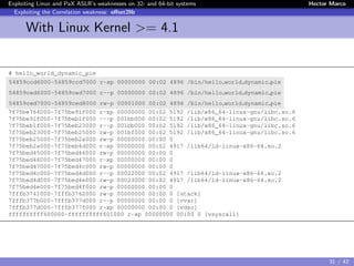 Exploiting Linux and PaX ASLR’s weaknesses on 32- and 64-bit systems Hector Marco
Exploiting the Correlation weakness: oﬀset2lib
With Linux Kernel >= 4.1
# hello_world_dynamic_pie
54859ccd6000-54859ccd7000 r-xp 00000000 00:02 4896 /bin/hello world dynamic pie
54859ced6000-54859ced7000 r--p 00000000 00:02 4896 /bin/hello world dynamic pie
54859ced7000-54859ced8000 rw-p 00001000 00:02 4896 /bin/hello world dynamic pie
7f75be764000-7f75be91f000 r-xp 00000000 00:02 5192 /lib/x86_64-linux-gnu/libc.so.6
7f75be91f000-7f75beb1f000 ---p 001bb000 00:02 5192 /lib/x86_64-linux-gnu/libc.so.6
7f75beb1f000-7f75beb23000 r--p 001bb000 00:02 5192 /lib/x86_64-linux-gnu/libc.so.6
7f75beb23000-7f75beb25000 rw-p 001bf000 00:02 5192 /lib/x86_64-linux-gnu/libc.so.6
7f75beb25000-7f75beb2a000 rw-p 00000000 00:00 0
7f75beb2a000-7f75beb4d000 r-xp 00000000 00:02 4917 /lib64/ld-linux-x86-64.so.2
7f75bed45000-7f75bed46000 rw-p 00000000 00:00 0
7f75bed46000-7f75bed47000 r-xp 00000000 00:00 0
7f75bed47000-7f75bed4c000 rw-p 00000000 00:00 0
7f75bed4c000-7f75bed4d000 r--p 00022000 00:02 4917 /lib64/ld-linux-x86-64.so.2
7f75bed4d000-7f75bed4e000 rw-p 00023000 00:02 4917 /lib64/ld-linux-x86-64.so.2
7f75bed4e000-7f75bed4f000 rw-p 00000000 00:00 0
7fffb3741000-7fffb3762000 rw-p 00000000 00:00 0 [stack]
7fffb377b000-7fffb377d000 r--p 00000000 00:00 0 [vvar]
7fffb377d000-7fffb377f000 r-xp 00000000 00:00 0 [vdso]
ffffffffff600000-ffffffffff601000 r-xp 00000000 00:00 0 [vsyscall]
31 / 42
 