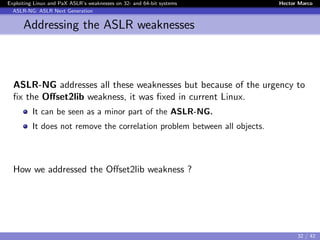 Exploiting Linux and PaX ASLR’s weaknesses on 32- and 64-bit systems Hector Marco
ASLR-NG: ASLR Next Generation
Addressing the ASLR weaknesses
ASLR-NG addresses all these weaknesses but because of the urgency to
ﬁx the Oﬀset2lib weakness, it was ﬁxed in current Linux.
It can be seen as a minor part of the ASLR-NG.
It does not remove the correlation problem between all objects.
How we addressed the Oﬀset2lib weakness ?
32 / 42
 