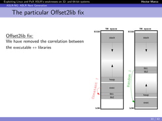 Exploiting Linux and PaX ASLR’s weaknesses on 32- and 64-bit systems Hector Marco
ASLR-NG: ASLR Next Generation
The particular Oﬀset2lib ﬁx
Oﬀset2lib ﬁx:
We have removed the correlation between
the executable ↔ libraries
stack
lib1
lib2
exec
heap
LOW
HIGH
VM space
FlowredirectConstant !
stack
lib1
lib2
exec
heap
LOW
HIGH
VM space
Flowredirect
Random !
33 / 42
 