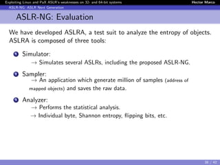 Exploiting Linux and PaX ASLR’s weaknesses on 32- and 64-bit systems Hector Marco
ASLR-NG: ASLR Next Generation
ASLR-NG: Evaluation
We have developed ASLRA, a test suit to analyze the entropy of objects.
ASLRA is composed of three tools:
1 Simulator:
→ Simulates several ASLRs, including the proposed ASLR-NG.
2 Sampler:
→ An application which generate million of samples (address of
mapped objects) and saves the raw data.
3 Analyzer:
→ Performs the statistical analysis.
→ Individual byte, Shannon entropy, ﬂipping bits, etc.
38 / 42
 
