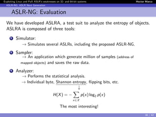 Exploiting Linux and PaX ASLR’s weaknesses on 32- and 64-bit systems Hector Marco
ASLR-NG: ASLR Next Generation
ASLR-NG: Evaluation
We have developed ASLRA, a test suit to analyze the entropy of objects.
ASLRA is composed of three tools:
1 Simulator:
→ Simulates several ASLRs, including the proposed ASLR-NG.
2 Sampler:
→ An application which generate million of samples (address of
mapped objects) and saves the raw data.
3 Analyzer:
→ Performs the statistical analysis.
→ Individual byte, Shannon entropy, ﬂipping bits, etc.
↓
H(X) = −
x∈X
p(x) log2 p(x)
The most interesting!
38 / 42
 