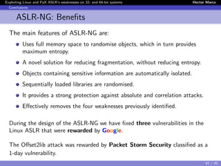 Exploiting Linux and PaX ASLR’s weaknesses on 32- and 64-bit systems Hector Marco
Conclusions
ASLR-NG: Beneﬁts
The main features of ASLR-NG are:
Uses full memory space to randomise objects, which in turn provides
maximum entropy.
A novel solution for reducing fragmentation, without reducing entropy.
Objects containing sensitive information are automatically isolated.
Sequentially loaded libraries are randomised.
It provides a strong protection against absolute and correlation attacks.
Eﬀectively removes the four weaknesses previously identiﬁed.
During the design of the ASLR-NG we have ﬁxed three vulnerabilities in the
Linux ASLR that were rewarded by Google.
The Oﬀset2lib attack was rewarded by Packet Storm Security classiﬁed as a
1-day vulnerability.
41 / 42
 
