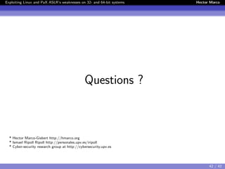 Exploiting Linux and PaX ASLR’s weaknesses on 32- and 64-bit systems Hector Marco
Questions ?
* Hector Marco-Gisbert http://hmarco.org
* Ismael Ripoll Ripoll http://personales.upv.es/iripoll
* Cyber-security research group at http://cybersecurity.upv.es
42 / 42
 