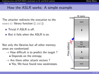 Exploiting Linux and PaX ASLR’s weaknesses on 32- and 64-bit systems Hector Marco
ASLR overview & background
How the ASLR works: A simple example
The attacker redirects the execution to the
exec() library function (lib1):
Trivial if ASLR is oﬀ.
But it fails when the ASLR is on.
Not only the libraries but all other memory
areas are randomized:
→ How diﬃcult is to predict the target ?
• Depends on the entropy.
→ Are there other attack vectors ?
• Yes, We have found new weaknesses.
stack
lib1
lib2
mmap files
heap
exec
LOW
HIGH
VM space
Flowredirect
6 / 42
 