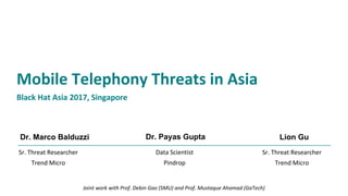 Dr. Marco Balduzzi
Mobile Telephony Threats in Asia
Black Hat Asia 2017, Singapore
Data Scientist
Pindrop
Dr. Payas Gupta
Sr. Threat Researcher
Trend Micro
Lion Gu
Sr. Threat Researcher
Trend Micro
Joint work with Prof. Debin Gao (SMU) and Prof. Mustaque Ahamad (GaTech)
 
