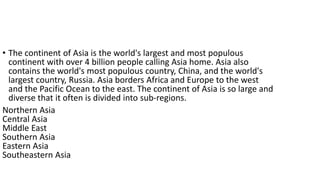 • The continent of Asia is the world's largest and most populous
continent with over 4 billion people calling Asia home. Asia also
contains the world's most populous country, China, and the world's
largest country, Russia. Asia borders Africa and Europe to the west
and the Pacific Ocean to the east. The continent of Asia is so large and
diverse that it often is divided into sub-regions.
Northern Asia
Central Asia
Middle East
Southern Asia
Eastern Asia
Southeastern Asia
 