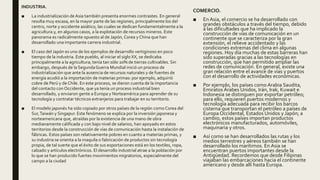 INDUSTRIA.
■ La industrialización de Asia también presenta enormes contrastes. En general
resulta muy escasa, en la mayor parte de las regiones, principalmente los del
centro, norte y occidente asiático, las cuales se dedican fundamentalmente a la
agricultura y, en algunos casos, a la explotación de recursos mineros. Este
panorama es radicalmente opuesto al de Japón, Corea y China que han
desarrollado una importante carrera industrial.
■ El caso del Japón es uno de los ejemplos de desarrollo vertiginoso en poco
tiempo de la industria. Este pueblo, al iniciar el siglo XX, se dedicaba
principalmente a la agricultura; tenía tan sólo 20% de tierras cultivables. Sin
embargo, después de la SegundaGuerra Mundial inició un proceso de
industrialización que ante la ausencia de recursos naturales y de fuentes de
energía acudió a la importación de materias primas: por ejemplo, adquirió
cobre de Perú y de Chile. En este proceso, se dieron cuenta de la importancia
del contacto con Occidente, que ya tenía un proceso industrial bien
desarrollado, y enviaron gente a Europa y Norteamérica para aprender de su
tecnología y contratar técnicos extranjeros para trabajar en su territorio.
■ El modelo japonés ha sido copiado por otros países de la región como Corea del
Sur,Taiwán y Singapur. Este fenómeno se explica por la inversión japonesa y
norteamericana que, atraídas por la existencia de una mano de obra
medianamente calificada y con bajo nivel de salarios, han apoyado en estos
territorios desde la construcción de vías de comunicación hasta la instalación de
fábricas. Estos países son relativamente pobres en cuanto a materias primas, y
su industria se orienta a la maquila o fabricación de productos sin tecnología
propia, de tal suerte que el éxito de sus exportaciones está en los textiles, ropa,
calzado y artículos electrónicos. El desarrollo industrial atrae a la población por
lo que se han producido fuertes movimientos migratorios, especialmente del
campo a la ciudad
COMERCIO.
■ En Asia, el comercio se ha desarrollado con
grandes obstáculos a través del tiempo, debido
a las dificultades que ha implicado la
construcción de vías de comunicación en un
continente que se caracteriza por la gran
extensión, el relieve accidentado y las
condiciones extremas del clima en algunas
regiones. Hoy día muchas de estas barreras han
sido superadas gracias a las tecnologías en
construcción, que han permitido ampliar las
redes de comunicación. En general, existe una
gran relación entre el avance de vías y puertos
con el desarrollo de actividades económicas.
■ Por ejemplo, los países como Arabia Saudita,
Emiratos Árabes Unidos, Irán, Irak, Kuwait e
Indonesia se distinguen por exportar petróleo;
para ello, requieren puertos modernos y
tecnología adecuada para recibir los barcos
cisterna que transportan el petróleo a países de
Europa Occidental, Estados Unidos y Japón; a
cambio, estos países importan productos
electrónicos manufacturados, automóviles,
maquinaria y otros.
■ Así como se han desarrollados las rutas y los
medios terrestres y aéreos también se han
desarrollado los marítimos. En Asia se
encuentran puertos importantes desde la
Antigüedad. Recordemos que desde Filipinas
viajaban las embarcaciones hacia el continente
americano y desde allí hasta Europa.
 