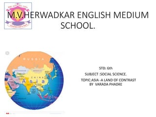 M.V.HERWADKAR ENGLISH MEDIUM
SCHOOL.
STD: 6th
SUBJECT :SOCIAL SCIENCE.
TOPIC:ASIA -A LAND OF CONTRAST
BY VARADA PHADKE
 