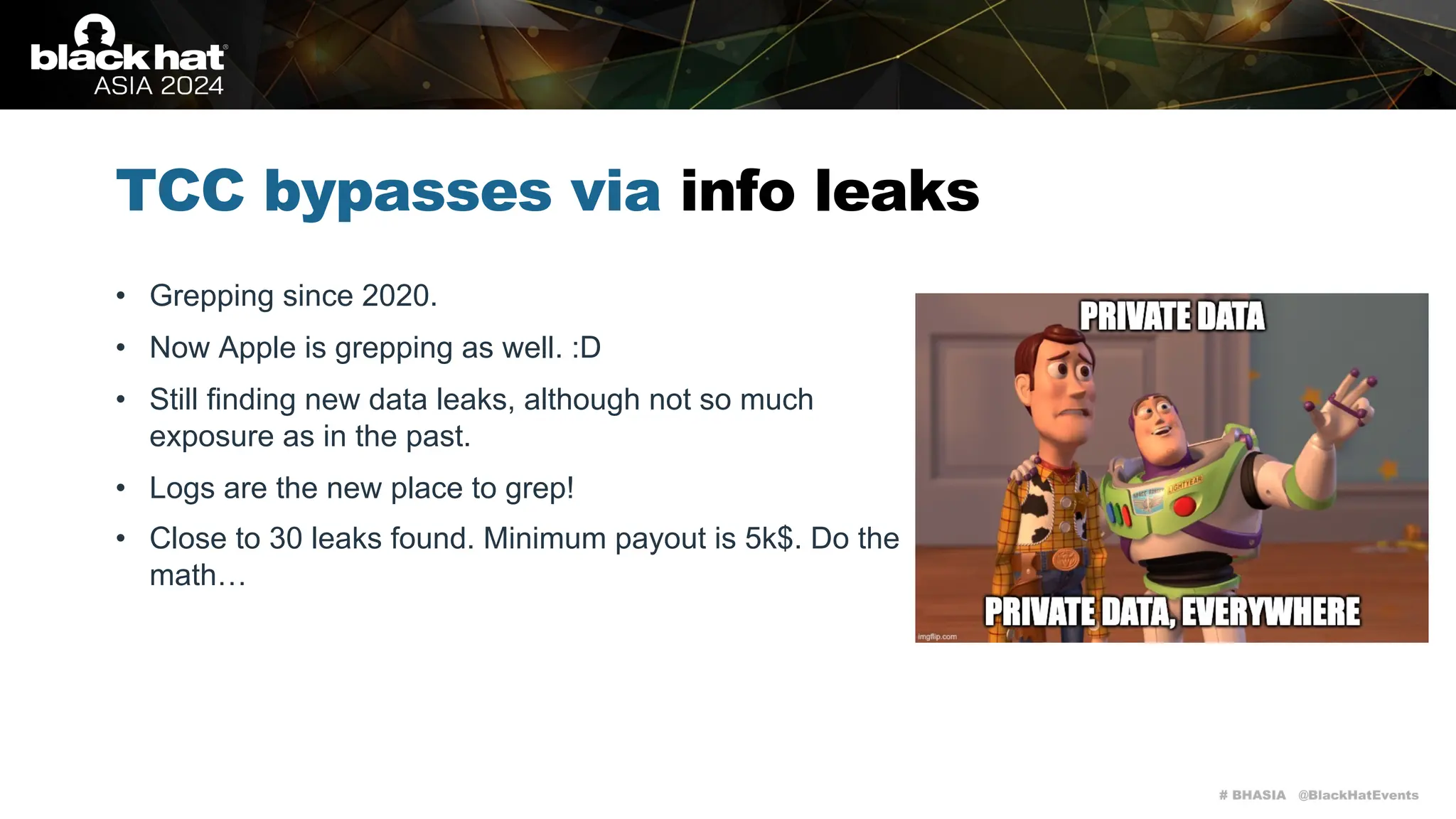 # BHASIA @BlackHatEvents
TCC bypasses via info leaks
• Grepping since 2020.
• Now Apple is grepping as well. :D
• Still finding new data leaks, although not so much
exposure as in the past.
• Logs are the new place to grep!
• Close to 30 leaks found. Minimum payout is 5k$. Do the
math…
 