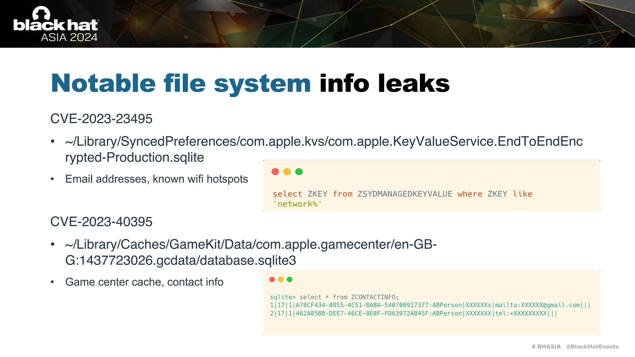 # BHASIA @BlackHatEvents
Notable file system info leaks
CVE-2023-23495
• ~/Library/SyncedPreferences/com.apple.kvs/com.apple.KeyValueService.EndToEndEnc
rypted-Production.sqlite
• Email addresses, known wifi hotspots
CVE-2023-40395
• ~/Library/Caches/GameKit/Data/com.apple.gamecenter/en-GB-
G:1437723026.gcdata/database.sqlite3
• Game center cache, contact info
 
