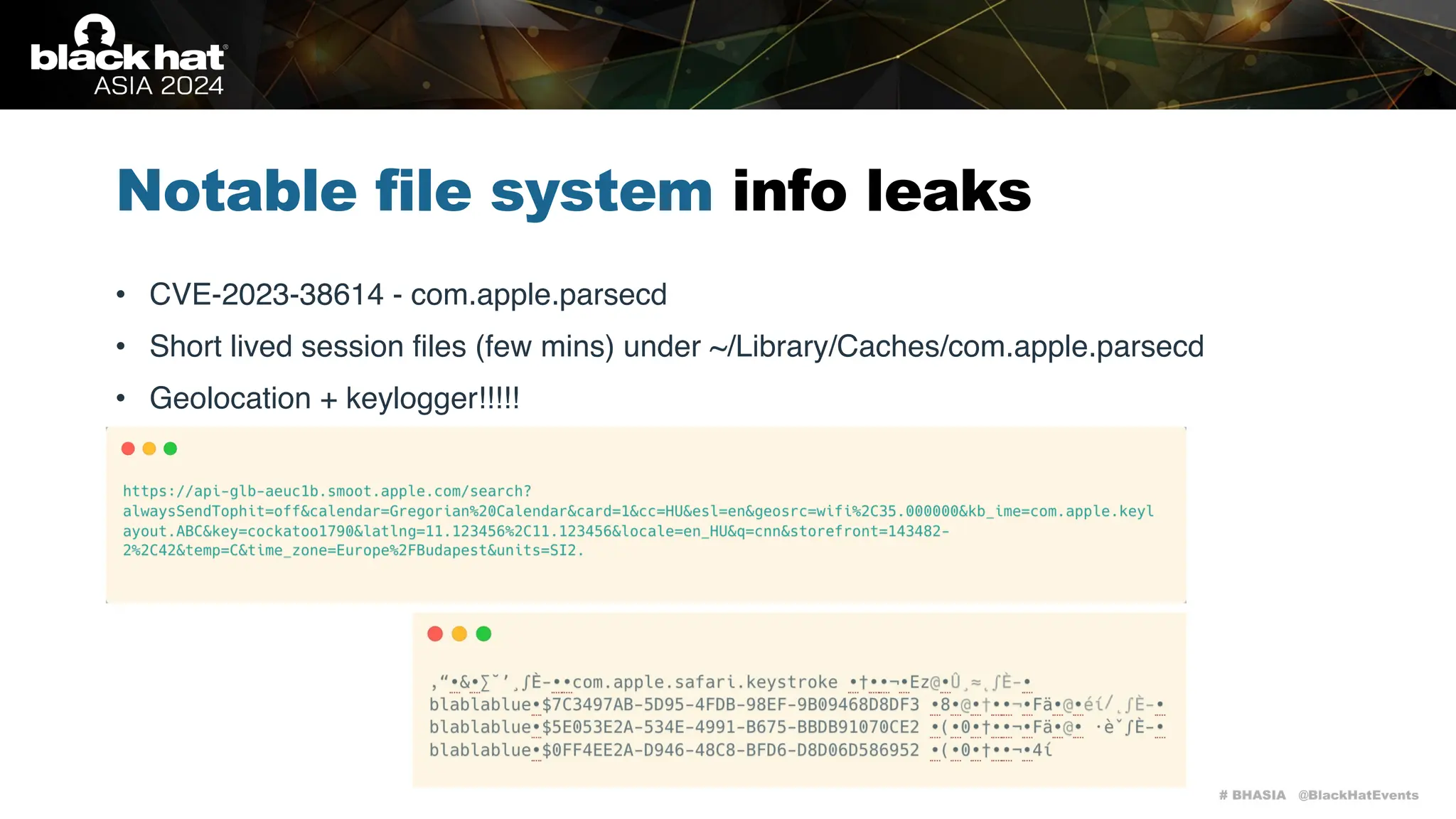 # BHASIA @BlackHatEvents
Notable file system info leaks
• CVE-2023-38614 - com.apple.parsecd
• Short lived session files (few mins) under ~/Library/Caches/com.apple.parsecd
• Geolocation + keylogger!!!!!
 