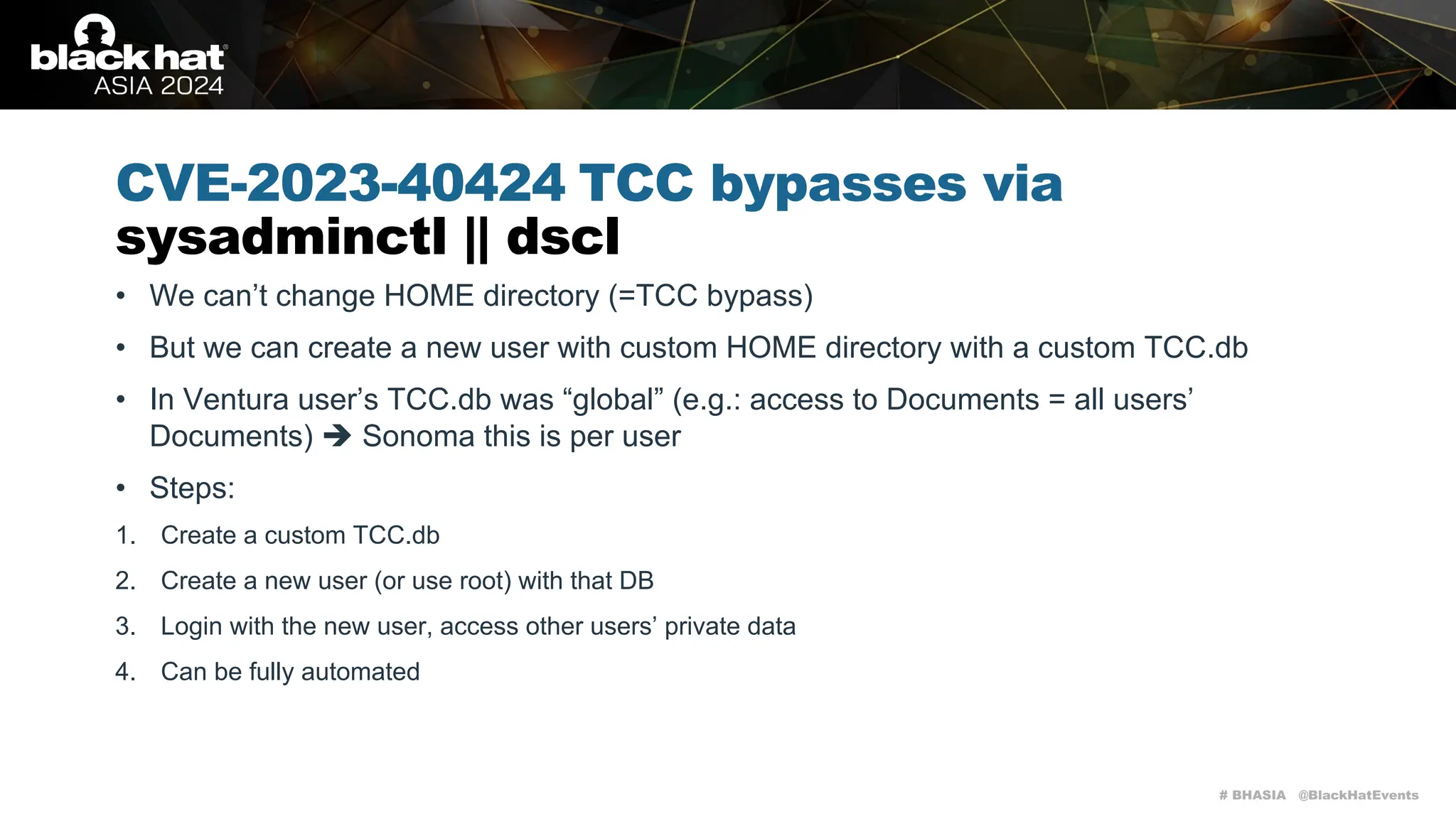 # BHASIA @BlackHatEvents
CVE-2023-40424 TCC bypasses via
sysadminctl || dscl
• We can’t change HOME directory (=TCC bypass)
• But we can create a new user with custom HOME directory with a custom TCC.db
• In Ventura user’s TCC.db was “global” (e.g.: access to Documents = all users’
Documents) è Sonoma this is per user
• Steps:
1. Create a custom TCC.db
2. Create a new user (or use root) with that DB
3. Login with the new user, access other users’ private data
4. Can be fully automated
 