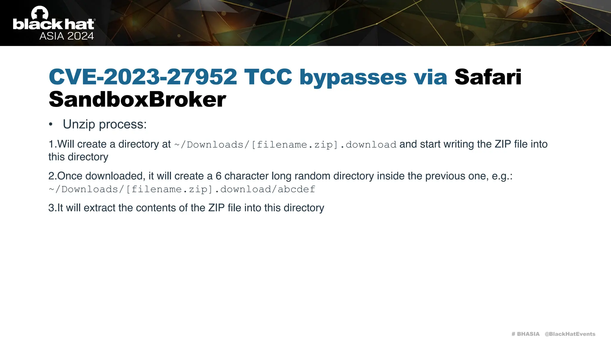 # BHASIA @BlackHatEvents
CVE-2023-27952 TCC bypasses via Safari
SandboxBroker
• Unzip process:
1.Will create a directory at ~/Downloads/[filename.zip].download and start writing the ZIP file into
this directory
2.Once downloaded, it will create a 6 character long random directory inside the previous one, e.g.:
~/Downloads/[filename.zip].download/abcdef
3.It will extract the contents of the ZIP file into this directory
 