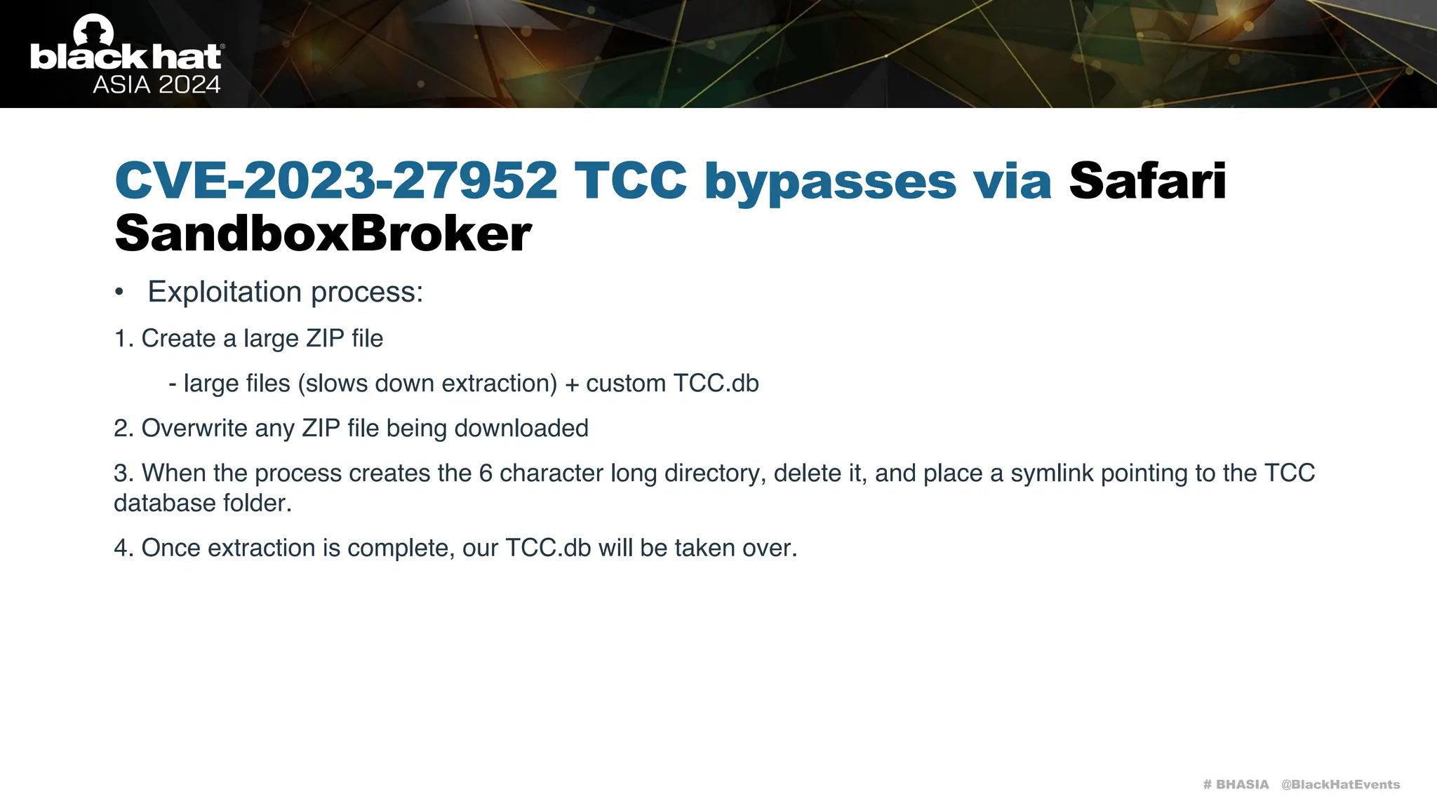# BHASIA @BlackHatEvents
CVE-2023-27952 TCC bypasses via Safari
SandboxBroker
• Exploitation process:
1. Create a large ZIP file
- large files (slows down extraction) + custom TCC.db
2. Overwrite any ZIP file being downloaded
3. When the process creates the 6 character long directory, delete it, and place a symlink pointing to the TCC
database folder.
4. Once extraction is complete, our TCC.db will be taken over.
 