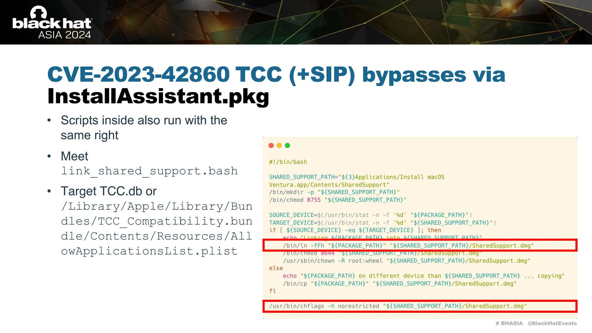 # BHASIA @BlackHatEvents
CVE-2023-42860 TCC (+SIP) bypasses via
InstallAssistant.pkg
• Scripts inside also run with the
same right
• Meet
link_shared_support.bash
• Target TCC.db or
/Library/Apple/Library/Bun
dles/TCC_Compatibility.bun
dle/Contents/Resources/All
owApplicationsList.plist
 