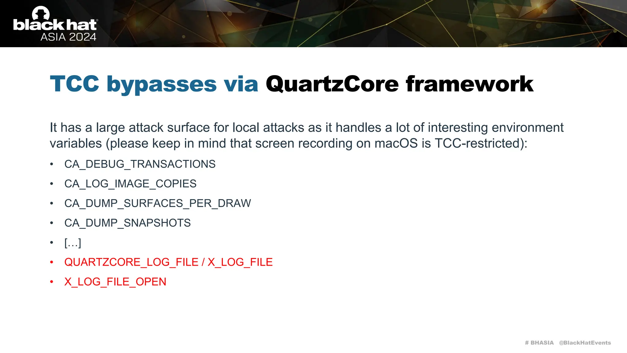 # BHASIA @BlackHatEvents
TCC bypasses via QuartzCore framework
It has a large attack surface for local attacks as it handles a lot of interesting environment
variables (please keep in mind that screen recording on macOS is TCC-restricted):
• CA_DEBUG_TRANSACTIONS
• CA_LOG_IMAGE_COPIES
• CA_DUMP_SURFACES_PER_DRAW
• CA_DUMP_SNAPSHOTS
• […]
• QUARTZCORE_LOG_FILE / X_LOG_FILE
• X_LOG_FILE_OPEN
 