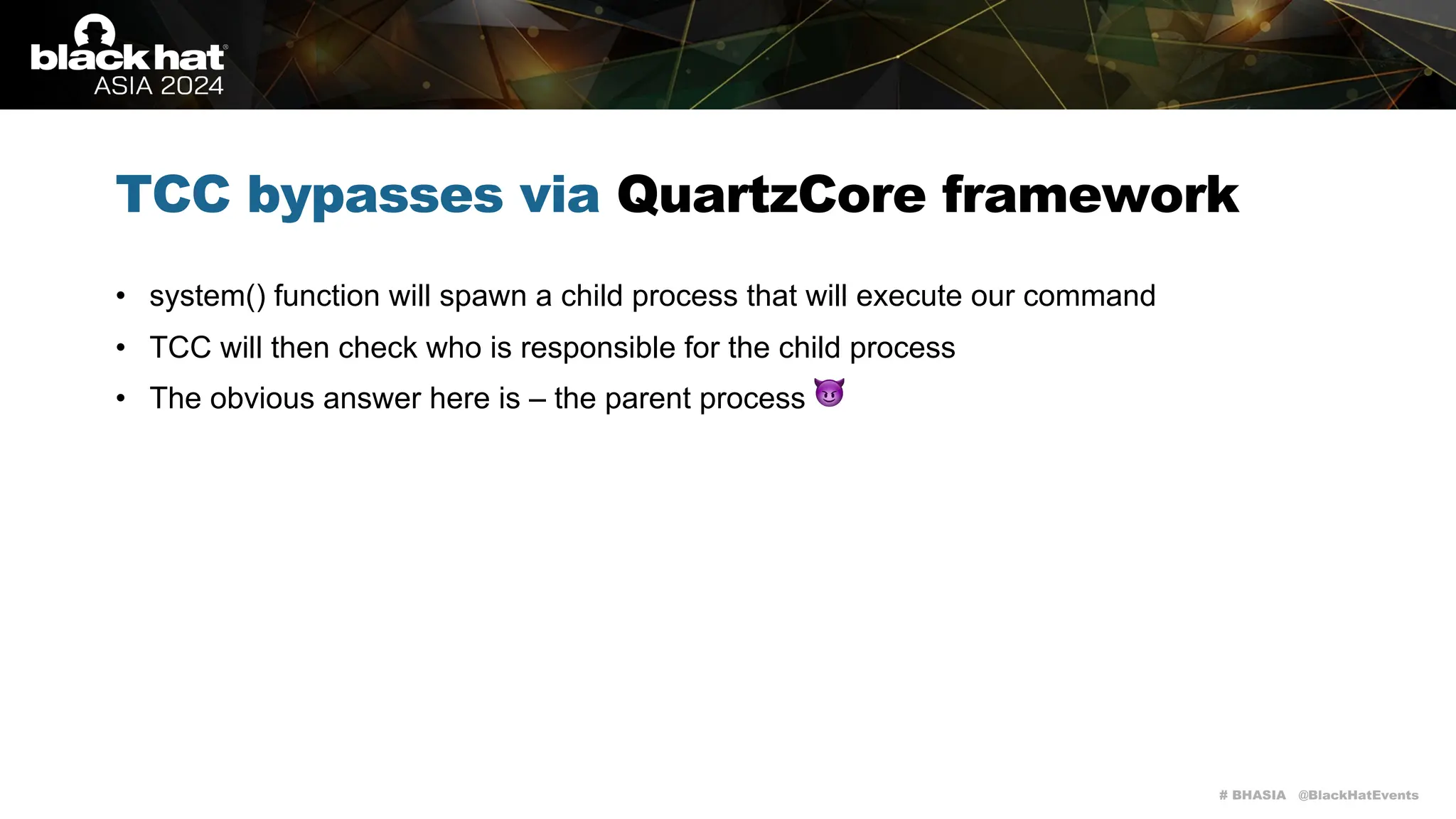 # BHASIA @BlackHatEvents
TCC bypasses via QuartzCore framework
• system() function will spawn a child process that will execute our command
• TCC will then check who is responsible for the child process
• The obvious answer here is – the parent process 😈
 