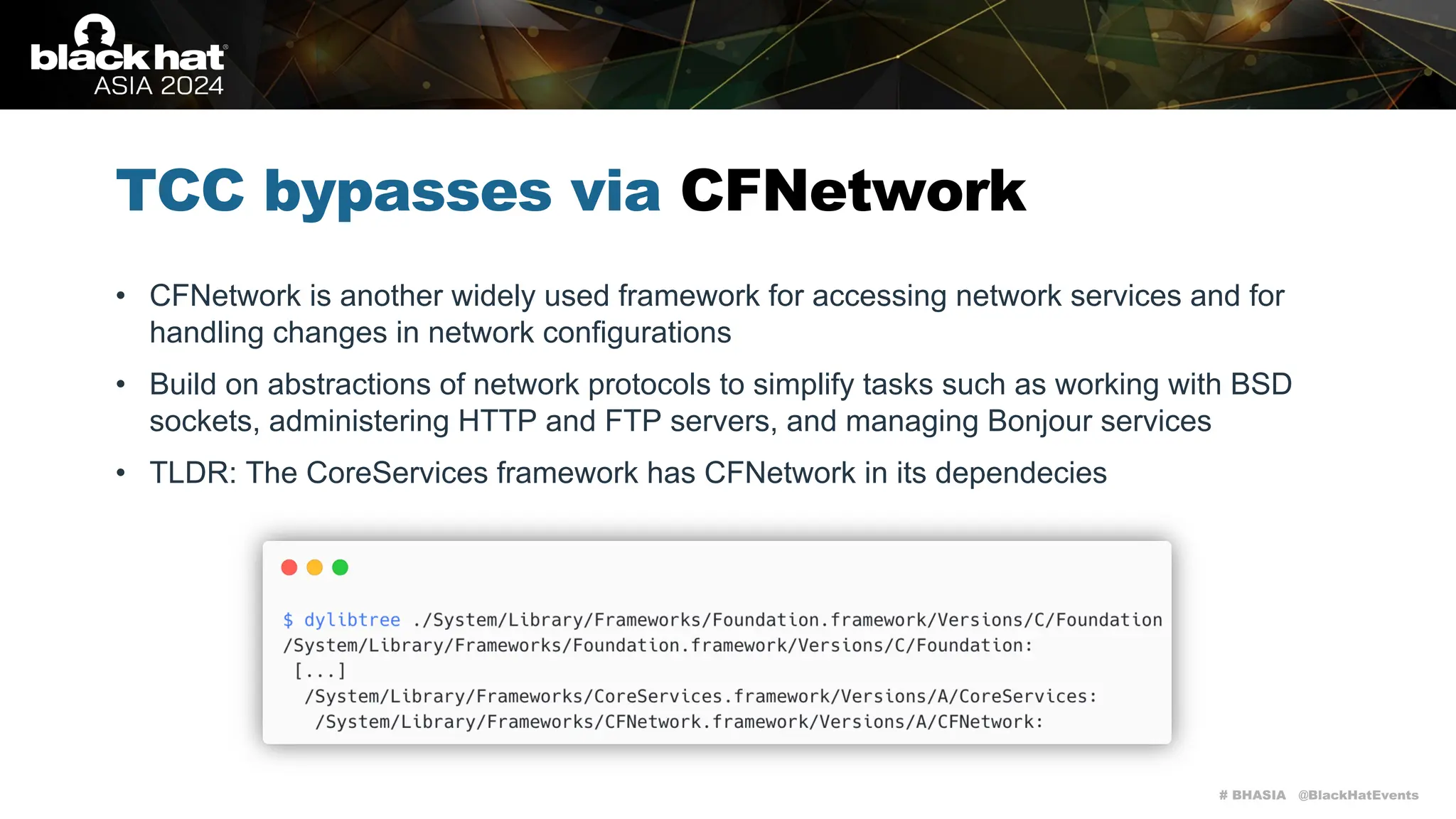 # BHASIA @BlackHatEvents
TCC bypasses via CFNetwork
• CFNetwork is another widely used framework for accessing network services and for
handling changes in network configurations
• Build on abstractions of network protocols to simplify tasks such as working with BSD
sockets, administering HTTP and FTP servers, and managing Bonjour services
• TLDR: The CoreServices framework has CFNetwork in its dependecies
 
