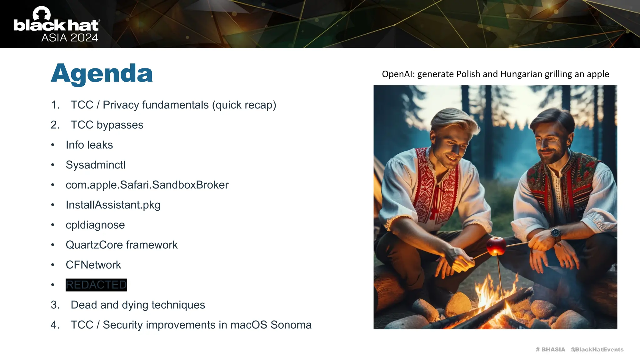 # BHASIA @BlackHatEvents
Agenda
1. TCC / Privacy fundamentals (quick recap)
2. TCC bypasses
• Info leaks
• Sysadminctl
• com.apple.Safari.SandboxBroker
• InstallAssistant.pkg
• cpldiagnose
• QuartzCore framework
• CFNetwork
• REDACTED
3. Dead and dying techniques
4. TCC / Security improvements in macOS Sonoma
OpenAI: generate Polish and Hungarian grilling an apple
 