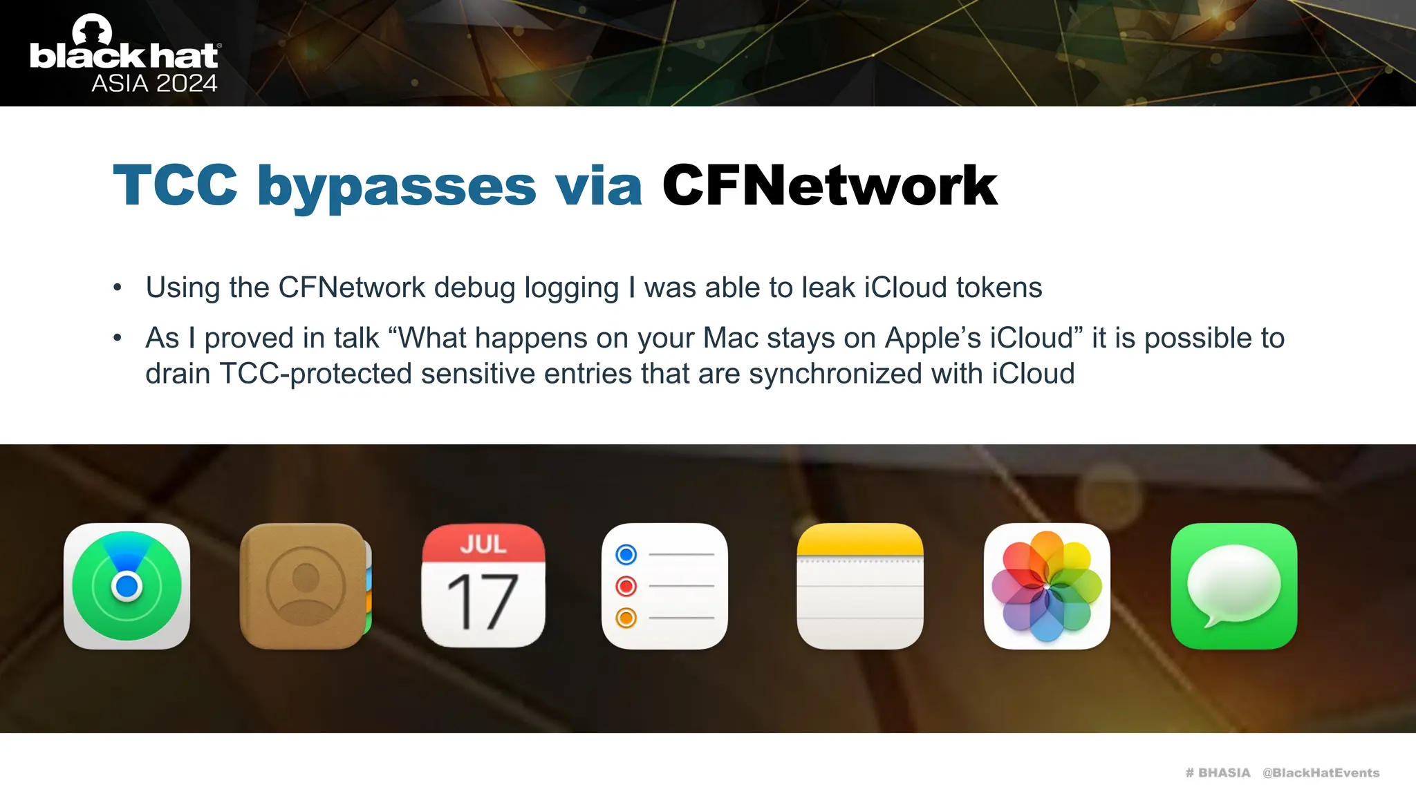 # BHASIA @BlackHatEvents
TCC bypasses via CFNetwork
• Using the CFNetwork debug logging I was able to leak iCloud tokens
• As I proved in talk “What happens on your Mac stays on Apple’s iCloud” it is possible to
drain TCC-protected sensitive entries that are synchronized with iCloud
 