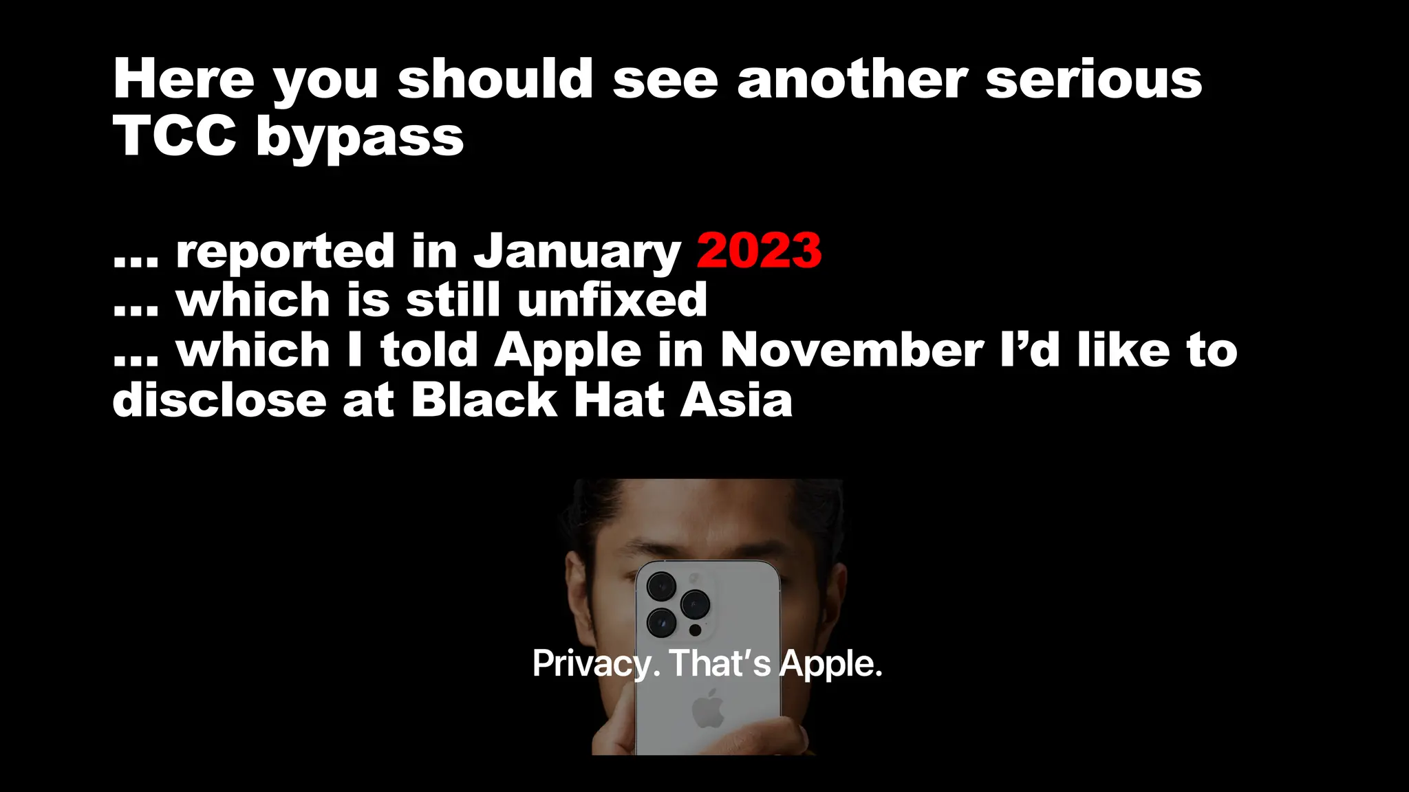 # BHASIA @BlackHatEvents
Here you should see another serious
TCC bypass
… reported in January 2023
… which is still unfixed
… which I told Apple in November I’d like to
disclose at Black Hat Asia
 