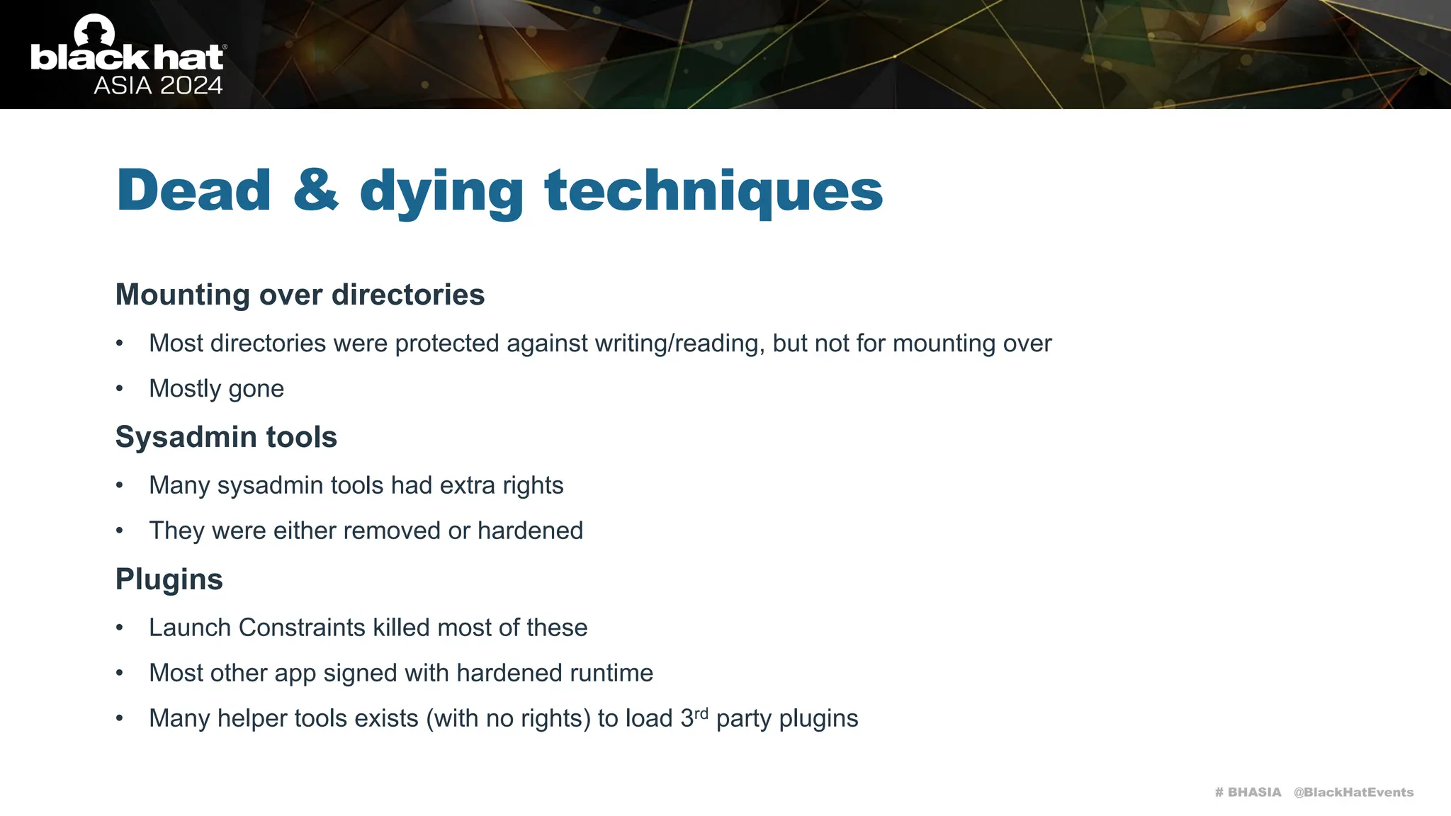 # BHASIA @BlackHatEvents
Dead & dying techniques
Mounting over directories
• Most directories were protected against writing/reading, but not for mounting over
• Mostly gone
Sysadmin tools
• Many sysadmin tools had extra rights
• They were either removed or hardened
Plugins
• Launch Constraints killed most of these
• Most other app signed with hardened runtime
• Many helper tools exists (with no rights) to load 3rd party plugins
 