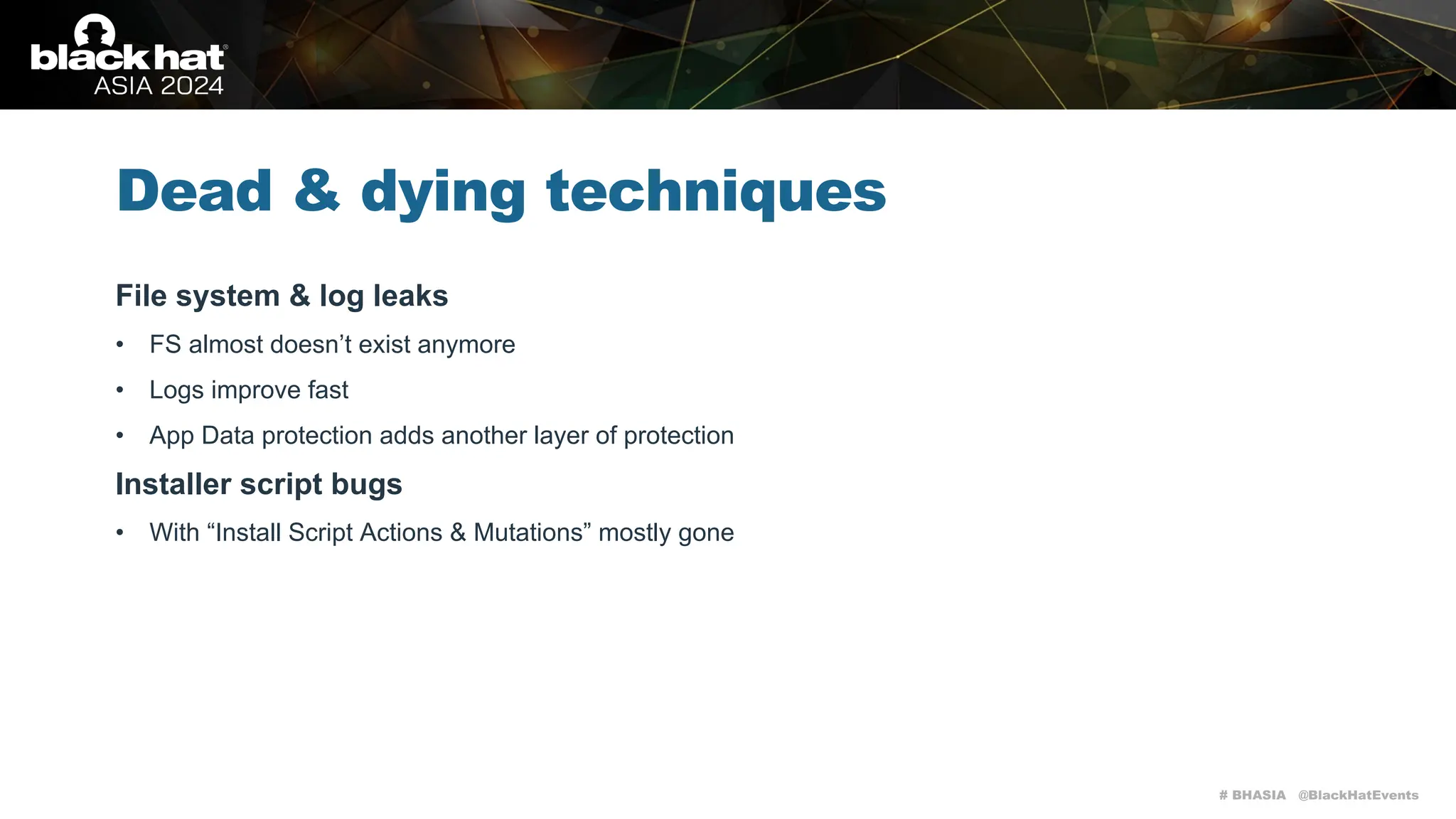 # BHASIA @BlackHatEvents
Dead & dying techniques
File system & log leaks
• FS almost doesn’t exist anymore
• Logs improve fast
• App Data protection adds another layer of protection
Installer script bugs
• With “Install Script Actions & Mutations” mostly gone
 
