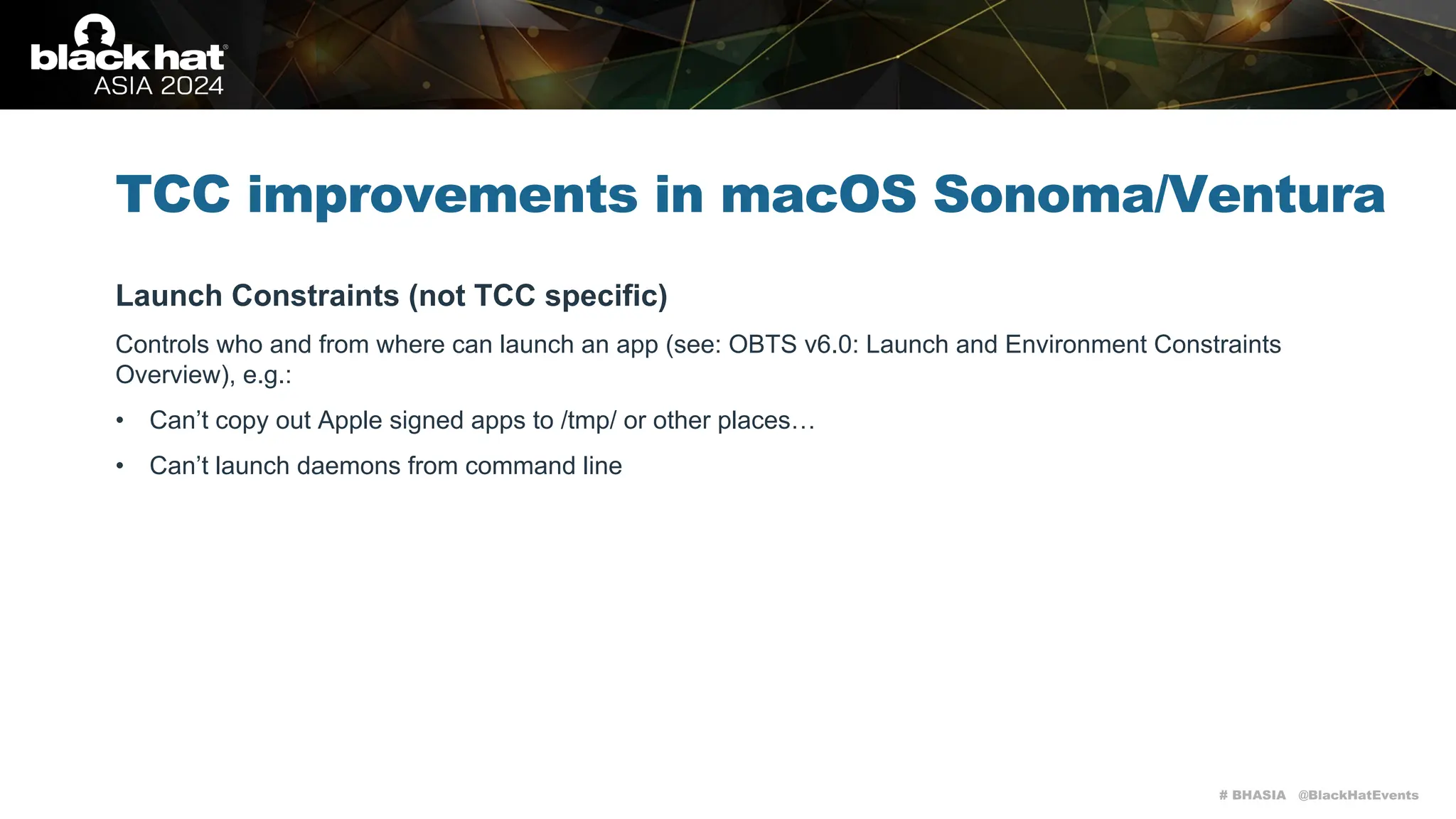 # BHASIA @BlackHatEvents
TCC improvements in macOS Sonoma/Ventura
Launch Constraints (not TCC specific)
Controls who and from where can launch an app (see: OBTS v6.0: Launch and Environment Constraints
Overview), e.g.:
• Can’t copy out Apple signed apps to /tmp/ or other places…
• Can’t launch daemons from command line
 