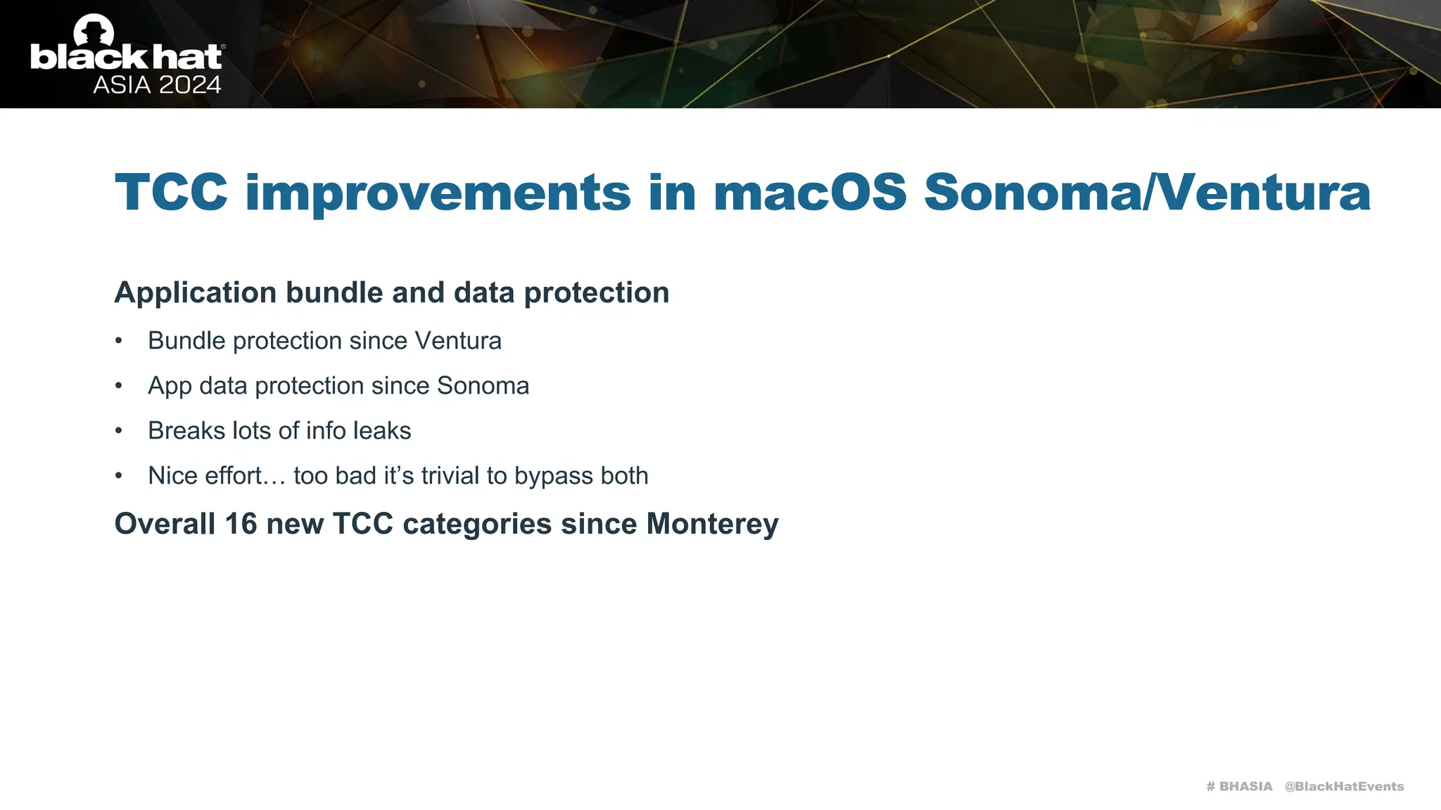 # BHASIA @BlackHatEvents
TCC improvements in macOS Sonoma/Ventura
Application bundle and data protection
• Bundle protection since Ventura
• App data protection since Sonoma
• Breaks lots of info leaks
• Nice effort… too bad it’s trivial to bypass both
Overall 16 new TCC categories since Monterey
 