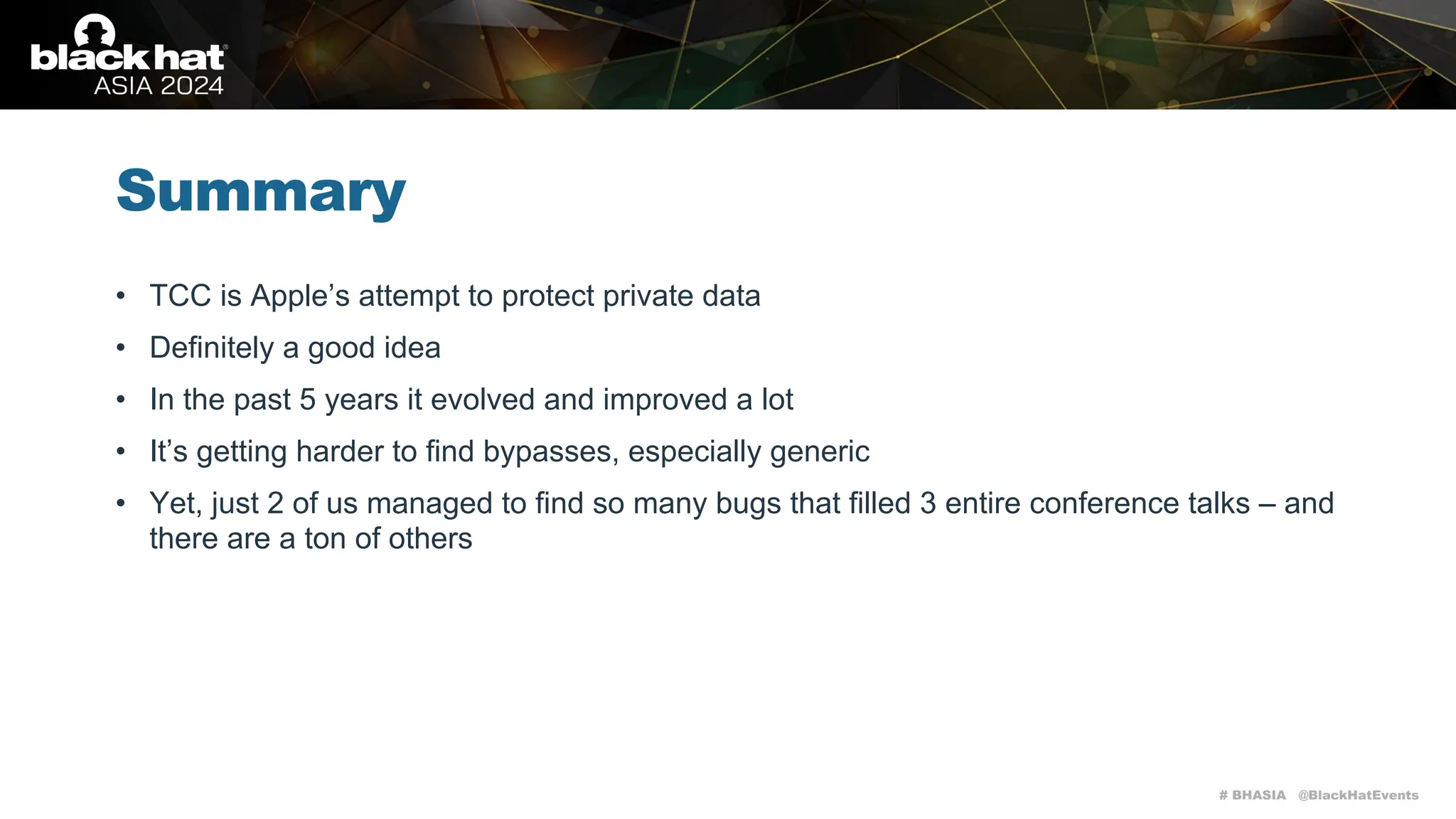# BHASIA @BlackHatEvents
Summary
• TCC is Apple’s attempt to protect private data
• Definitely a good idea
• In the past 5 years it evolved and improved a lot
• It’s getting harder to find bypasses, especially generic
• Yet, just 2 of us managed to find so many bugs that filled 3 entire conference talks – and
there are a ton of others
 