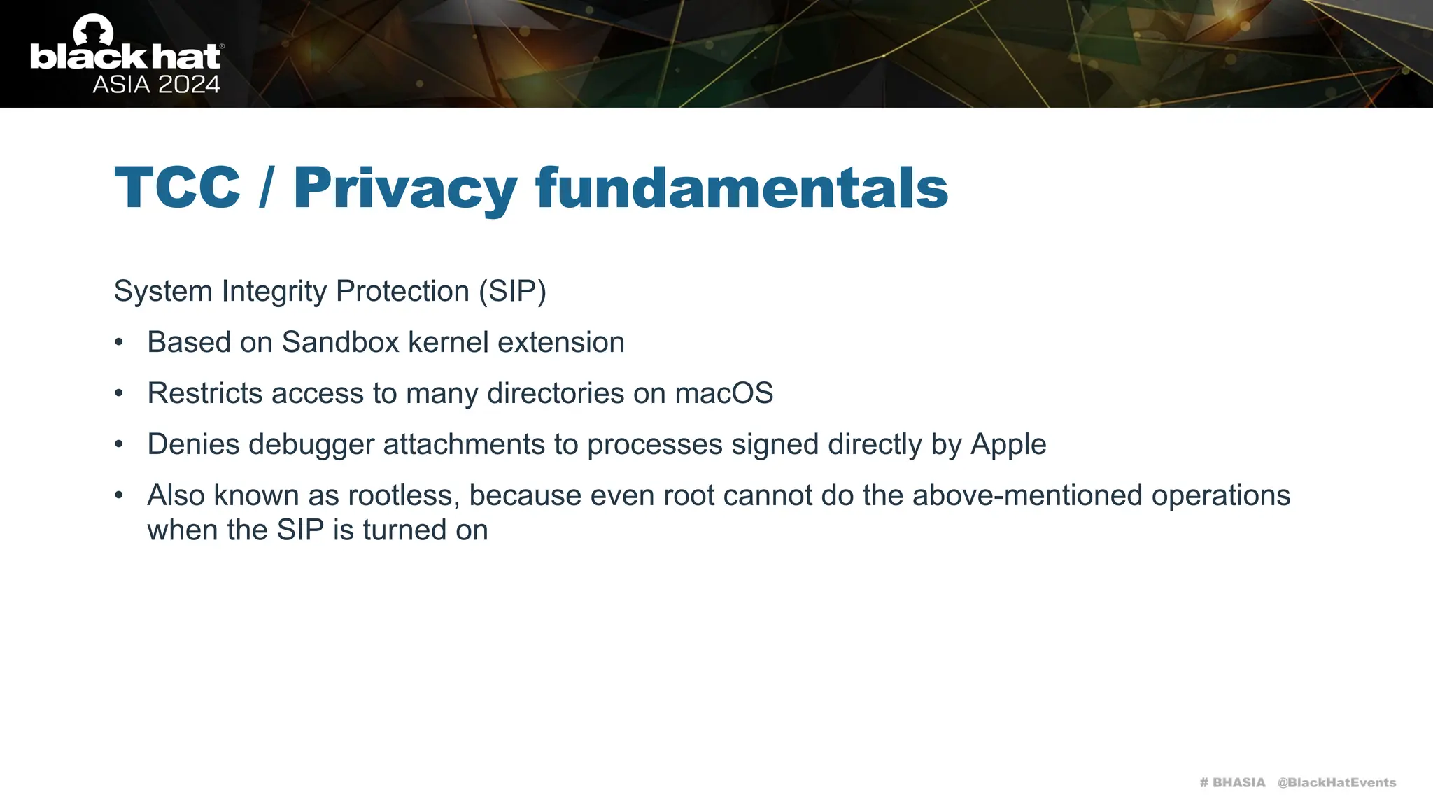 # BHASIA @BlackHatEvents
TCC / Privacy fundamentals
System Integrity Protection (SIP)
• Based on Sandbox kernel extension
• Restricts access to many directories on macOS
• Denies debugger attachments to processes signed directly by Apple
• Also known as rootless, because even root cannot do the above-mentioned operations
when the SIP is turned on
 